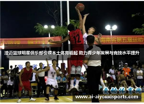 澄迈篮球明星俱乐部引领本土体育崛起 助力青少年发展与竞技水平提升