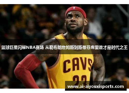 篮球巨星闪耀NBA赛场 从勒布朗詹姆斯到斯蒂芬库里谁才是时代之王