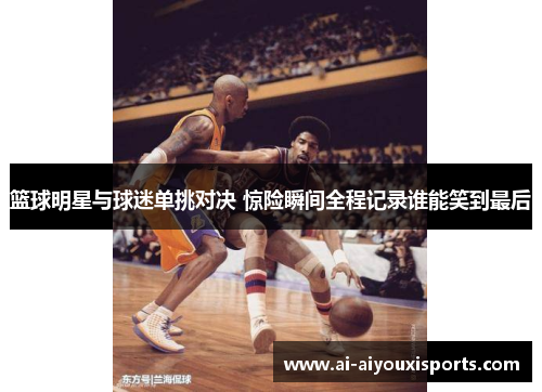 篮球明星与球迷单挑对决 惊险瞬间全程记录谁能笑到最后