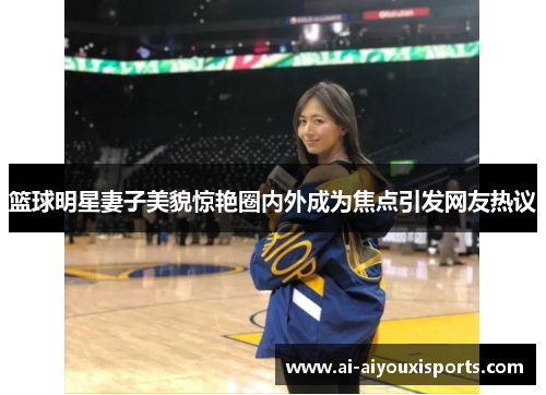 篮球明星妻子美貌惊艳圈内外成为焦点引发网友热议