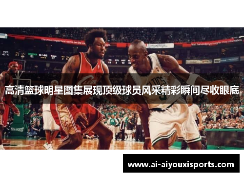 高清篮球明星图集展现顶级球员风采精彩瞬间尽收眼底